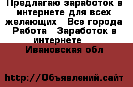 Предлагаю,заработок в интернете для всех желающих - Все города Работа » Заработок в интернете   . Ивановская обл.